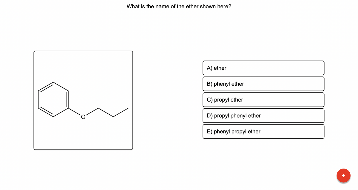 **Title: Identifying Ethers in Organic Chemistry**

**Question:**
What is the name of the ether shown here?

**Molecular Diagram:**
The diagram on the left illustrates an organic compound consisting of a benzene ring (a hexagon with alternating double bonds) connected to an oxygen atom, which is in turn connected to a propyl group (a three-carbon chain).

**Multiple Choice Options:**
A) ether  
B) phenyl ether  
C) propyl ether  
D) propyl phenyl ether  
E) phenyl propyl ether  

**Explanation:**
To identify the correct name of the ether, we need to recognize the different functional groups present in the compound. The benzene ring is attached to an oxygen atom, forming a phenyl group, while the propyl group is attached to the other side of the oxygen. Understanding the structure, we can now determine the correct IUPAC name for this ether.