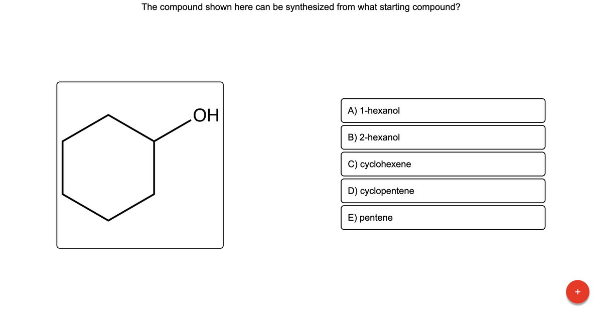 **Question:**
The compound shown here can be synthesized from what starting compound?

**Image:**
A diagram is present depicting a cyclic compound with six carbon atoms (a cyclohexane ring) and one hydroxyl group (-OH) attached to one of the carbon atoms, indicating it's a cyclohexanol.

**Choices:**

A) 1-hexanol

B) 2-hexanol

C) cyclohexene

D) cyclopentene

E) pentene

**Explanation:**
To synthesize the shown compound, cyclohexanol, a hydroxyl group would need to be added to a cyclohexane ring, typically done through the hydration of cyclohexene.

**Correct Answer:**
C) cyclohexene