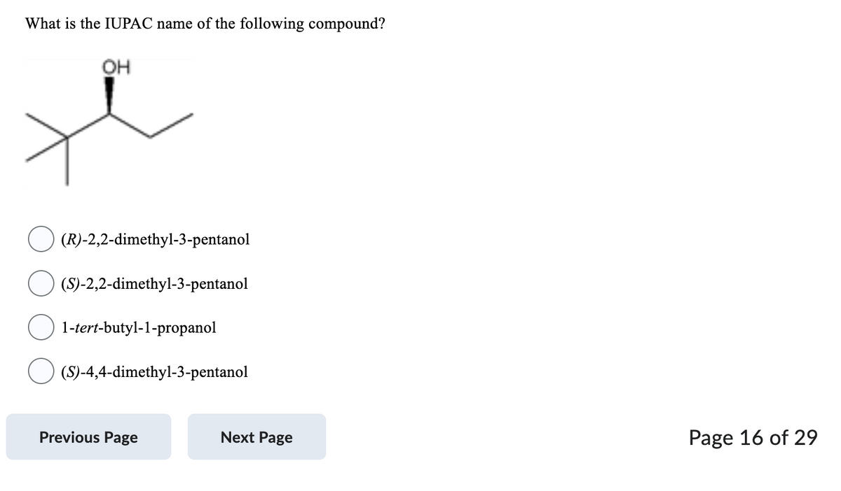 What is the IUPAC name of the following compound?
OH
(R)-2,2-dimethyl-3-pentanol
(S)-2,2-dimethyl-3-pentanol
1-tert-butyl-1-propanol
(S)-4,4-dimethyl-3-pentanol
Previous Page
Next Page
Page 16 of 29