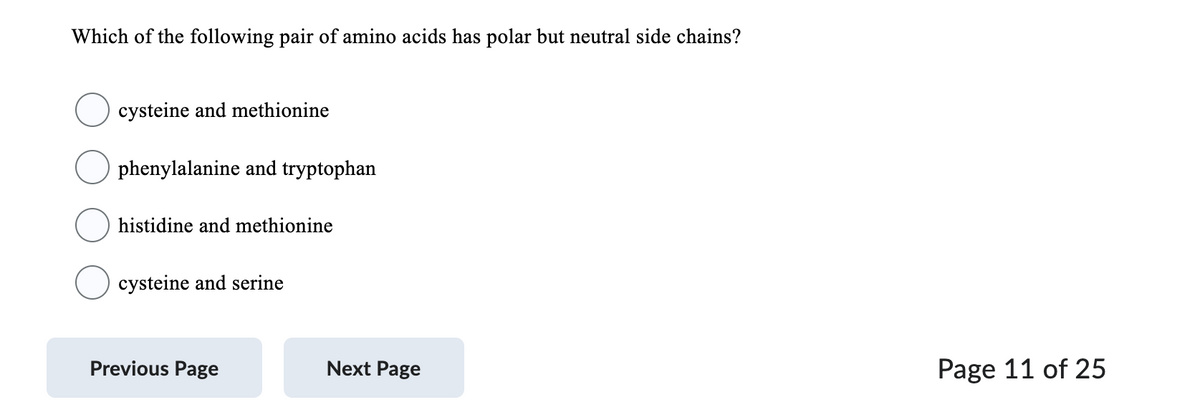 Which of the following pair of amino acids has polar but neutral side chains?
cysteine and methionine
phenylalanine and tryptophan
histidine and methionine
cysteine and serine
Previous Page
Next Page
Page 11 of 25