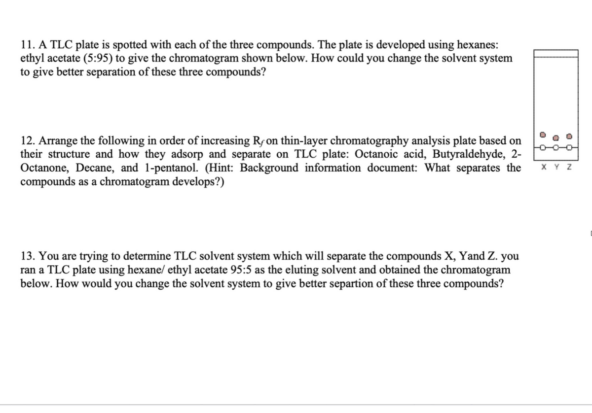 11. A TLC plate is spotted with each of the three compounds. The plate is developed using hexanes:
ethyl acetate (5:95) to give the chromatogram shown below. How could you change the solvent system
to give better separation of these three compounds?
D
12. Arrange the following in order of increasing R, on thin-layer chromatography analysis plate based on
their structure and how they adsorp and separate on TLC plate: Octanoic acid, Butyraldehyde, 2-
Octanone, Decane, and 1-pentanol. (Hint: Background information document: What separates the XYZ
compounds as a chromatogram develops?)
13. You are trying to determine TLC solvent system which will separate the compounds X, Yand Z. you
ran a TLC plate using hexane/ ethyl acetate 95:5 as the eluting solvent and obtained the chromatogram
below. How would you change the solvent system to give better separtion of these three compounds?