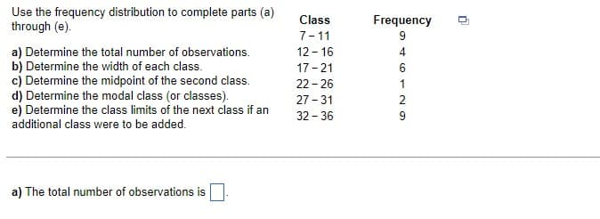 Use the frequency distribution to complete parts (a)
through (e).
a) Determine the total number of observations.
b) Determine the width of each class.
c) Determine the midpoint of the second class.
d) Determine the modal class (or classes).
e) Determine the class limits of the next class if an
additional class were to be added.
a) The total number of observations is
Class
7-11
12-16
17-21
22-26
27-31
32-36
Frequency
4
1
9
n