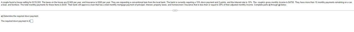 A couple found a house selling for $115,500. The taxes on the house are $1400 per year, and insurance is $360 per year. They are requesting a conventional loan from the local bank. The bank is currently requiring a 15% down payment and 3 points, and the interest rate is 10%. The couple's gross monthly income is $4750. They have more than 10 monthly payments remaining on a car,
a boat, and furniture. The total monthly payments for these items is $430. Their bank will approve a loan that has a total monthly mortgage payment of principal, interest, property taxes, and homeowners' insurance that is less than or equal to 28% of their adjusted monthly income. Complete parts a) through g) below.
a) Determine the required down payment.
The required down payment is $