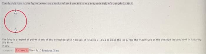 The flexible loop in the figure below has a radius of 10.3 cm and is in a magnetic field of strength 0.139 7.
The loop is grasped at points A and B and stretched until it closes. If it takes 0.185 s to close the loop, find the magnitude of the average induced emf in it during
this time.
2.50V
Incorrect. Tries 2/10 Previous Tries