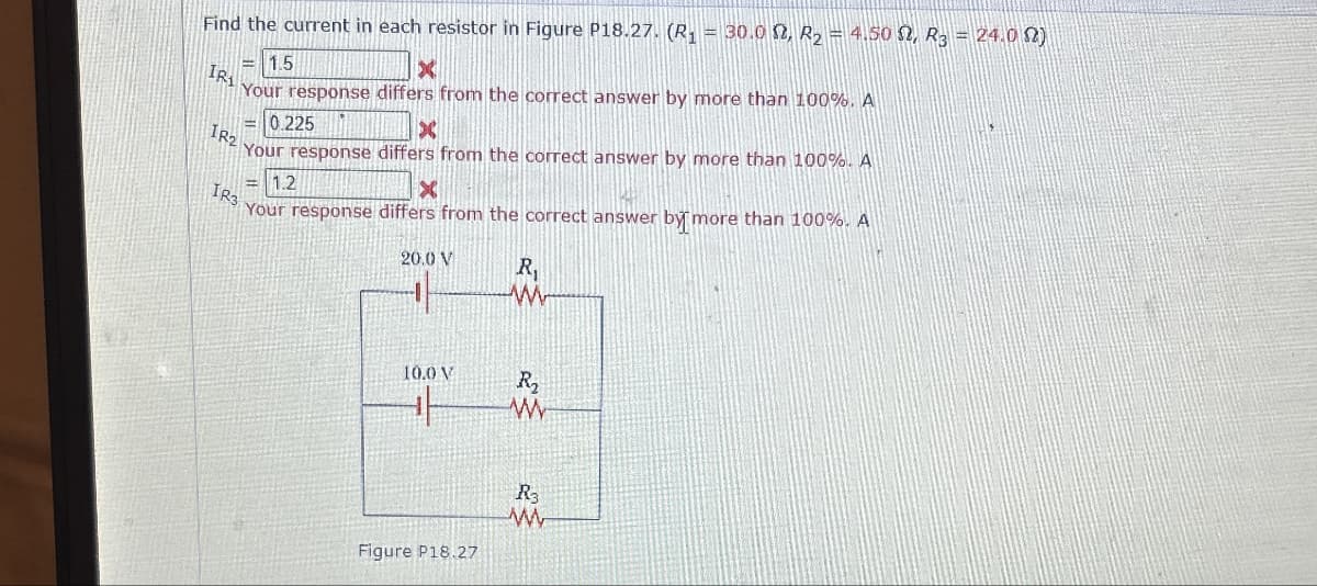 Find the current in each resistor in Figure P18.27. (R₁ = 30.0 2, R2 = 4.50, R3 = 24.0 N)
IR
IR2
1.5
X
Your response differs from the correct answer by more than 100%. A
IR3
0.225
×
Your response differs from the correct answer by more than 100%. A
1.2
x
Your response differs from the correct answer by more than 100%. A
20.0 V
R₁
ww
10.0 V
کو
کچھ
w
Figure P18.27
Ry
M
www