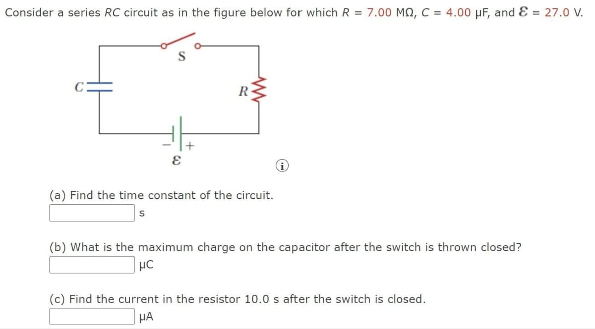 Consider a series RC circuit as in the figure below for which R = 7.00 MQ, C = 4.00 μF, and Ɛ = 27.0 V.
C
+
E
R
(a) Find the time constant of the circuit.
S
i
(b) What is the maximum charge on the capacitor after the switch is thrown closed?
με
(c) Find the current in the resistor 10.0 s after the switch is closed.
ΜΑ