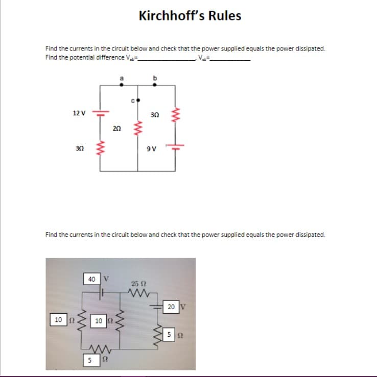 Kirchhoff's Rules
Find the currents in the circuit below and check that the power supplied equals the power dissipated.
Find the potential difference V
12 V
20
30
www
°
www
30
9V
www
Find the currents in the circuit below and check that the power supplied equals the power dissipated.
10 Ω
40 V
ww
10 Ω
w
5
Ω
25 Ω
www
20 V
ww
5 12