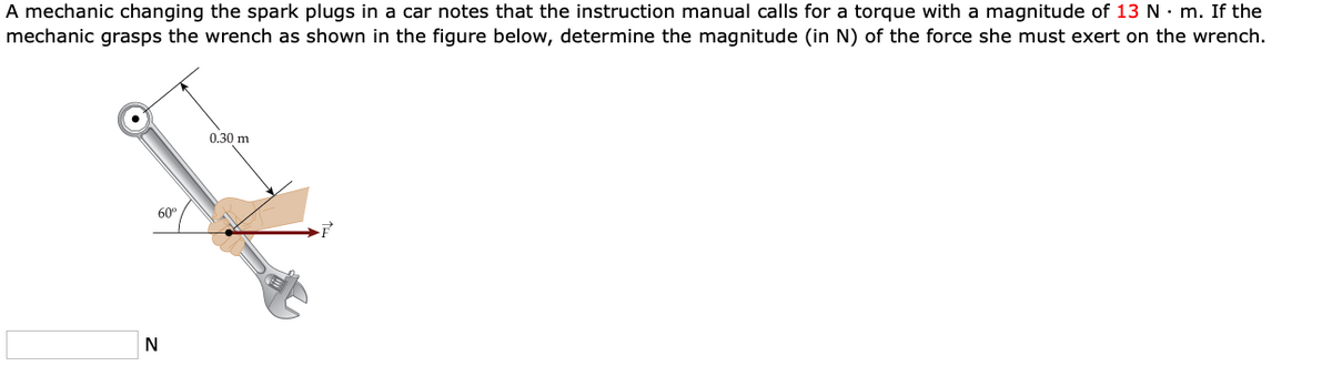 A mechanic changing the spark plugs in a car notes that the instruction manual calls for a torque with a magnitude of 13 N• m. If the
mechanic grasps the wrench as shown in the figure below, determine the magnitude (in N) of the force she must exert on the wrench.
0.30 m
60°
N
