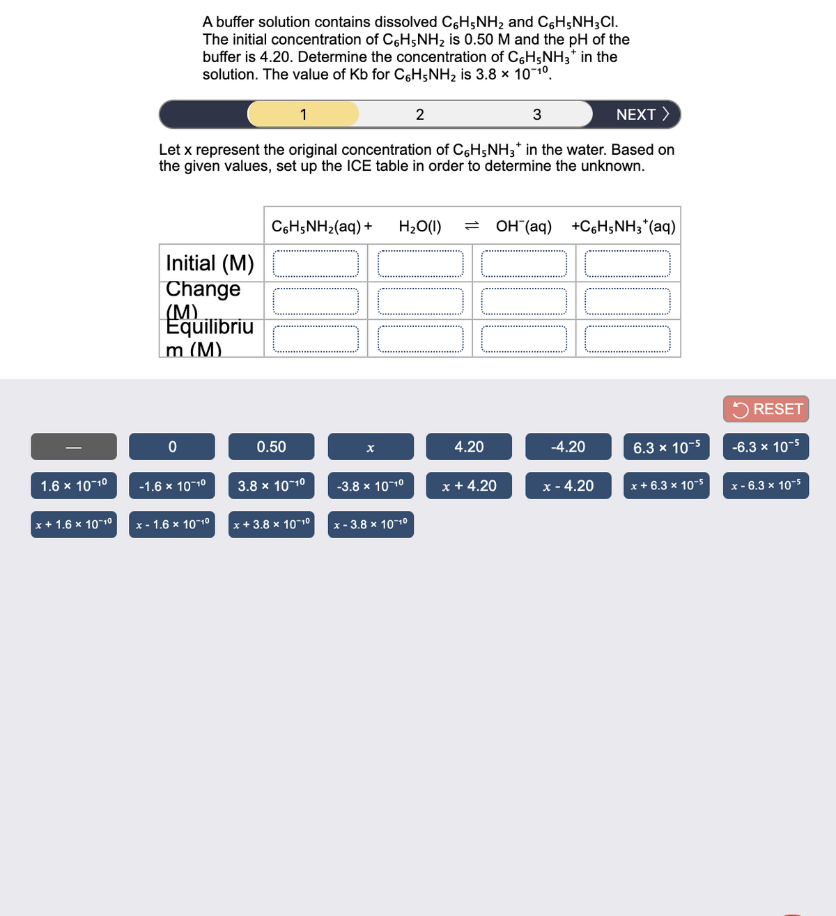 A buffer solution contains dissolved C6H5NH2 and C6H;NH3CI.
The initial concentration of C6H5NH2 is 0.50 M and the pH of the
buffer is 4.20. Determine the concentration of C6H5NH3* in the
solution. The value of Kb for C6H;NH2 is 3.8 x 10 10.
1
2
3
NEXT >
Let x represent the original concentration of C6H;NH3* in the water. Based on
the given values, set up the ICE table in order to determine the unknown.
C6H;NH2(aq) +
H20(1)
OH (aq) +C6H5NH3*(aq)
Initial (M)
|Change
(M)
Equilibriu
m (M).
5 RESET
0.50
4.20
-4.20
6.3 x 10-5
-6.3 x 10-5
1.6 x 1010
-1.6 x 10-10
3.8 x 10-10
-3.8 x 10-10
x + 4.20
x - 4.20
x + 6.3 x 10-5
x - 6.3 x 10-5
x + 1.6 x 1010
x - 1.6 x 10-10
|x+3.8 х 10-10
x - 3.8 x 1010
