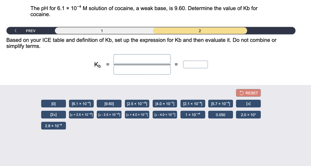 The pH for 6.1 × 10-4 M solution of cocaine, a weak base, is 9.60. Determine the value of Kb for
cocaine.
PREV
1
Based on your ICE table and definition of Kb, set up the expression for Kb and then evaluate it. Do not combine or
simplify terms.
RESET
[0]
[6.1 x 10-4]
[9.60]
[2.5 x 10-1°]
[4.0 x 10-)
[2.1 x 10-4)
[5.7 x 10-]
[x]
[2x]
[x + 2.5 x 1010]
[x - 2.5 x 10-10]
[x + 4.0 x 10-5I
[x - 4.0 x 10-51
1 x 10-14
0.050
2.0 x 101
2.8 x 10-6
