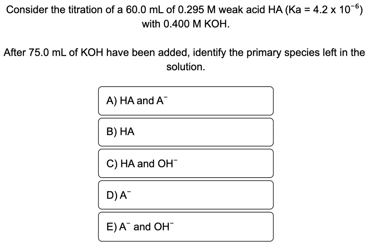 Consider the titration of a 60.0 mL of 0.295 M weak acid HA (Ka = 4.2 x 10-6)
with 0.400 M КОН.
After 75.0 mL of KOH have been added, identify the primary species left in the
solution.
A) HA and A
В) НА
C) HA and OH
D)A
E)A and OH"
