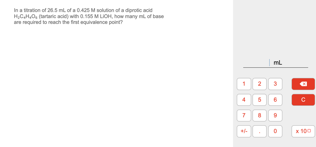 In a titration of 26.5 mL of a 0.425 M solution of a diprotic acid
H2C4H4O6 (tartaric acid) with 0.155 M LİOH, how many mL of base
are required to reach the first equivalence point?
mL
1
3
6
C
7
8
9.
+/-
х 100
2.
4-
