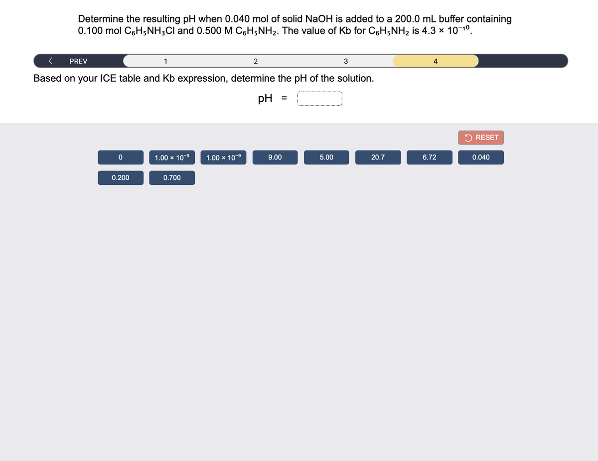 Determine the resulting pH when 0.040 mol of solid NaOH is added to a 200.0 mL buffer containing
0.100 mol C6H5NH3CI and 0.500 M C6H5NH2. The value of Kb for C6H5NH2 is 4.3 x 101°.
PREV
2
4
Based on your ICE table and Kb expression, determine the pH of the solution.
pH
%3D
5 RESET
1.00 x 10-5
1.00 x 10-9
9.00
5.00
20.7
6.72
0.040
0.200
0.700
