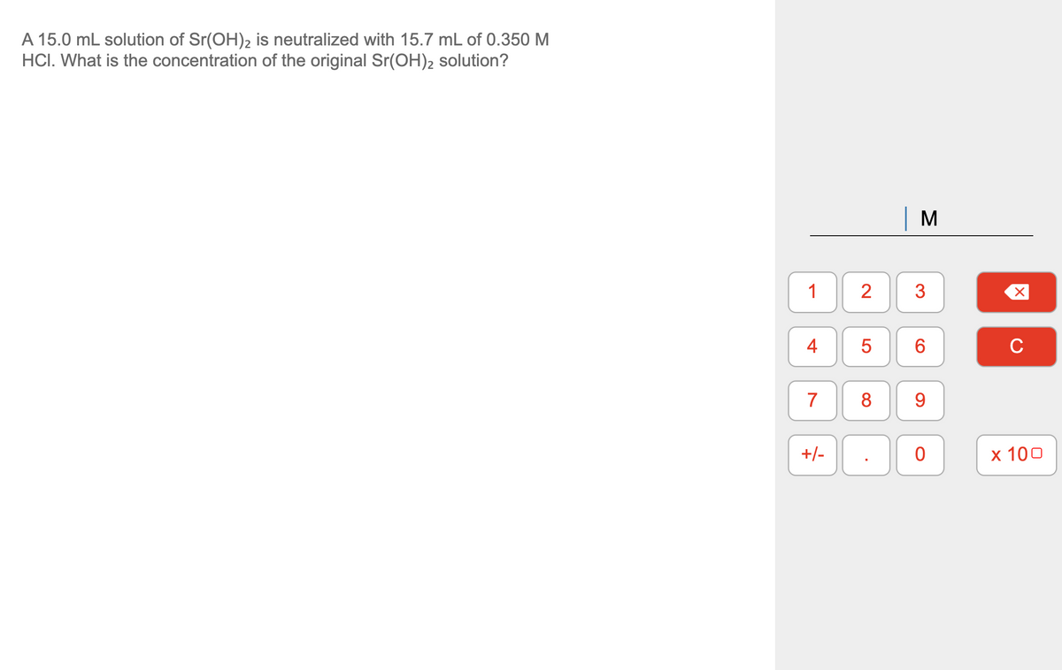 A 15.0 mL solution of Sr(OH)2 is neutralized with 15.7 mL of 0.350 M
HCI. What is the concentration of the original Sr(OH)2 solution?
M
1
2
3
4
C
7
8
9.
+/-
x 100
