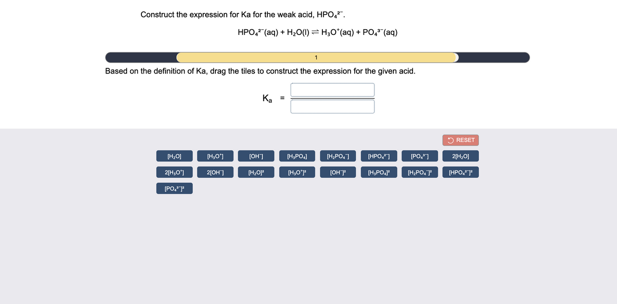 Construct the expression for Ka for the weak acid, HPO,2".
HPO, (aq) + H20(1) = H;O*(aq) + PO43 (aq)
1
Based on the definition of Ka, drag the tiles to construct the expression for the given acid.
Ка
%3D
RESET
[H;O]
[H;O*]
[OH]
[H;PO4]
[H;PO4]
[HPO,"]
[PO,"]
2[H;O]
2[H;O*]
2[OH]
[H;O]?
[H;O*p
[OH]?
[H;PO4]?
[H;PO, P
[HPO,]?
[PO, J?
