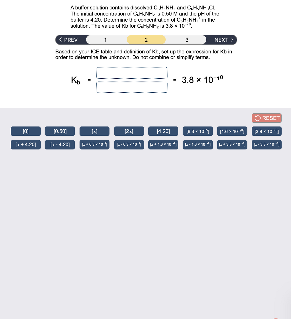 A buffer solution contains dissolved C6H5NH2 and C6H;NH3CI.
The initial concentration of C6H5NH2 is 0.50 M and the pH of the
buffer is 4.20. Determine the concentration of C6H5NH3* in the
solution. The value of Kb for C6H5NH2 is 3.8 x 10 10.
( PREV
1
3
NEXT >
Based on your ICE table and definition of Kb, set up the expression for Kb in
order to determine the unknown. Do not combine or simplify terms.
Kp
3.8 x 10-10
%3D
%3D
5 RESET
[0]
[0.50]
[x]
[2x]
[4.20]
[6.3 x 10-5)
[1.6 x 10-10]
[3.8 х
1011
[x + 4.20]
[x - 4.20]
[x + 6.3 x 10-51
[x - 6.3 х 10-5]
[x + 1.6 x 101°]
[x - 1.6 x 10-10]
[x + 3.8 x 10-101
[x - 3.8 x 101°]
