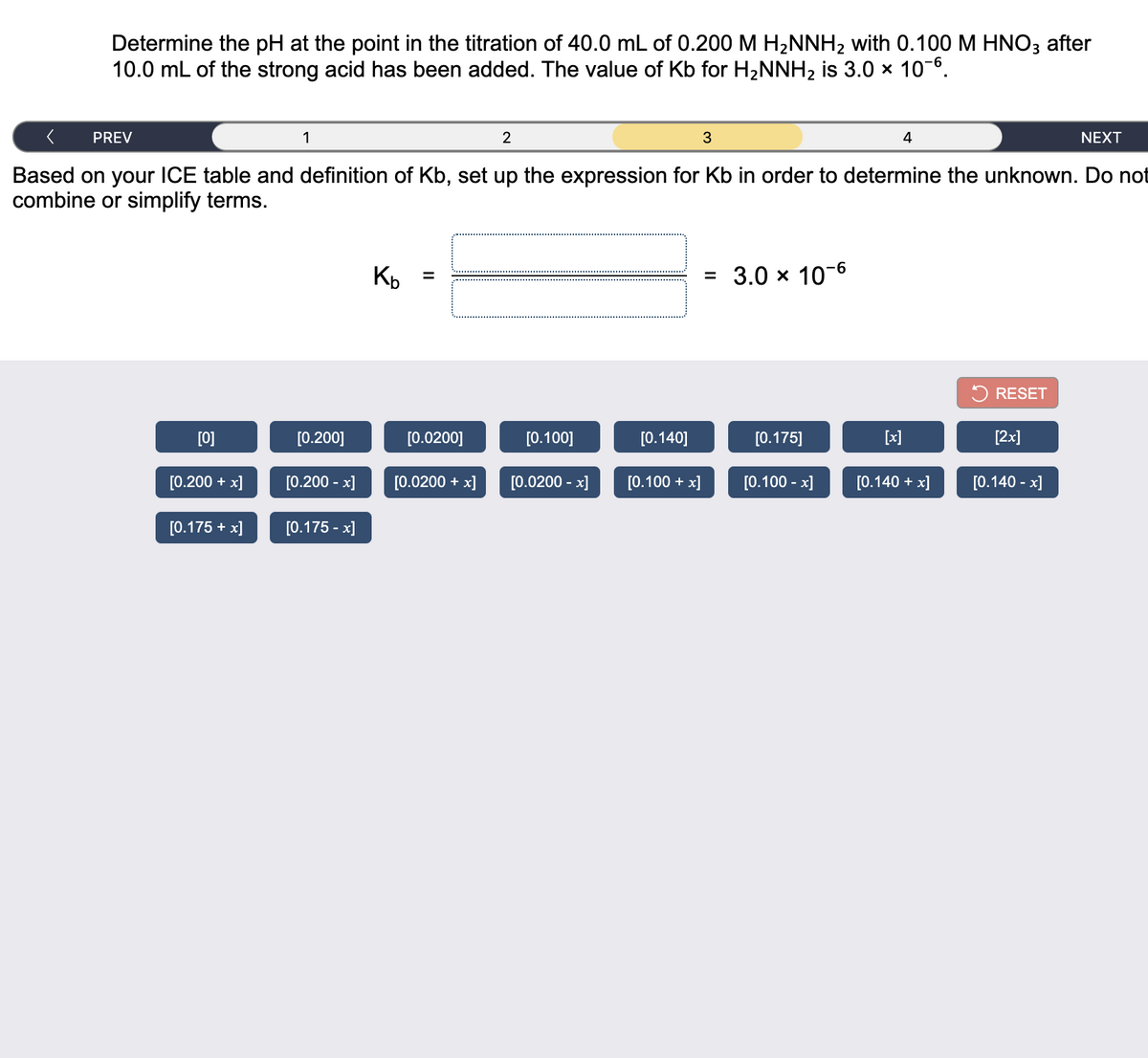 Determine the pH at the point in the titration of 40.0 mL of 0.200 M H2NNH2 with 0.100 M HNO3 after
10.0 mL of the strong acid has been added. The value of Kb for H2NNH2 is 3.0 x 10-6.
PREV
1
2
4
NEXT
Based on your ICE table and definition of Kb, set up the expression for Kb in order to determine the unknown. Do not
combine or simplify terms.
3.0 x 10-6
%3D
5 RESET
[0]
[0.200]
[0.0200]
[0.100]
[0.140]
[0.175]
[x]
[2x]
[0.200 + x]
[0.200 - x]
[0.0200 + x]
[0.0200 - x]
[0.100 + x]
[0.100 - x]
[0.140 + x]
[0.140 - x]
[0.175 + x]
[0.175 - x]
II
