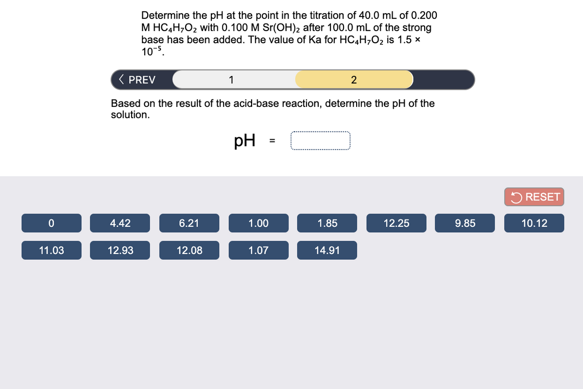 Determine the pH at the point in the titration of 40.0 mL of 0.200
M HC4H,O2 with 0.100 M Sr(OH)2 after 100.0 mL of the strong
base has been added. The value of Ka for HC4H,O2 is 1.5 x
10-5
( PREV
1
2
Based on the result of the acid-base reaction, determine the pH of the
solution.
pH
5 RESET
4.42
6.21
1.00
1.85
12.25
9.85
10.12
11.03
12.93
12.08
1.07
14.91
