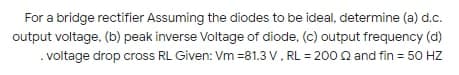 For a bridge rectifier Assuming the diodes to be ideal, determine (a) d.c.
output voltage, (b) peak inverse Voltage of diode, (c) output frequency (d)
. voltage drop cross RL Given: Vm =81.3 V, RL = 200 Q and fin = 50 HZ
