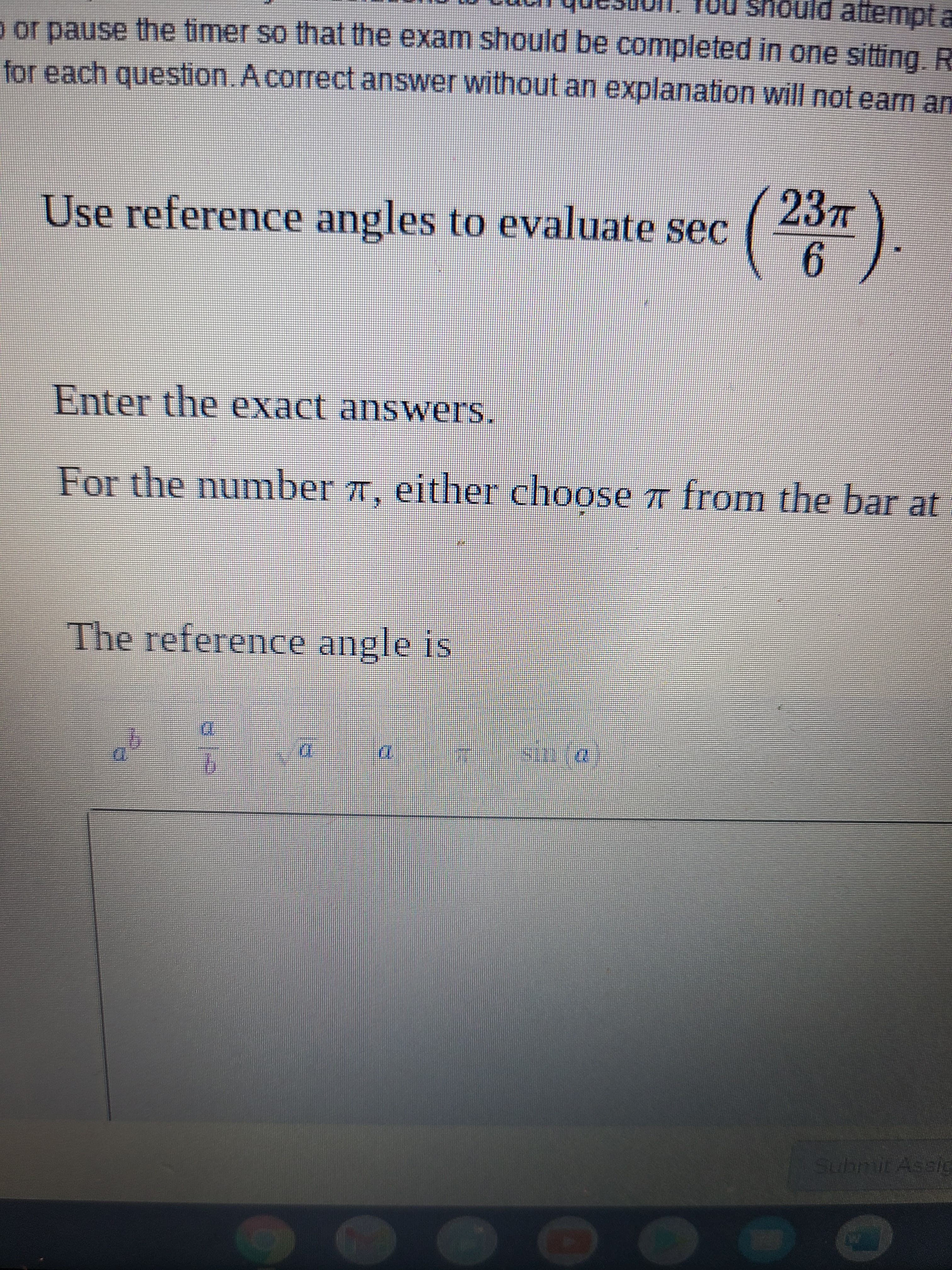 hould attempt a
or pause the timer so that the exam should be completed in one sitting. R
for each question.Acorrect answer without an explanation will not earn an
Use reference angles to evaluate sec
().
Enter the exact answers.
For the number 7, either choose from the bar at
The reference angle is
LEGO
