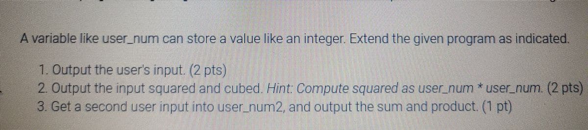 A variable like user_num can store a value like an integer. Extend the given program as indicated.
1. Output the user's input. (2 pts)
2. Output the input squared and cubed. Hint Compute squared as user_num * user_num. (2 pts)
3. Get a second user input into user_num2, and output the sum and product. (1 pt)
