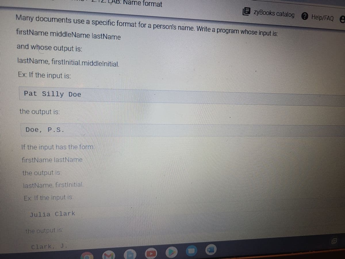 Name format
E zyBooks catalog ? Help/FAQ 8
Many documents use a specific format for a person's name. Write a program whose input is:
firstName middleName lastName
and whose output is:
lastName, firstinitial.middlelnitial.
Ex: If the input is:
Pat Silly Doe
the output is:
Doe, P.S.
If the input has the form:
firstName lastName
the output is:
lastName, firstinitial.
Ex. If the input is.
Julia Clark
the output is:
Clark, J.
