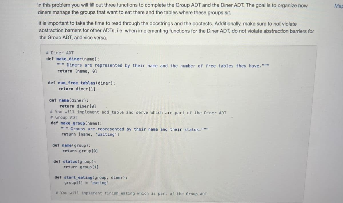 In this problem you will fill out three functions to complete the Group ADT and the Diner ADT. The goal is to organize how
diners manage the groups that want to eat there and the tables where these groups sit.
It is important to take the time to read through the docstrings and the doctests. Additionally, make sure to not violate
abstraction barriers for other ADTS, i.e. when implementing functions for the Diner ADT, do not violate abstraction barriers for
the Group ADT, and vice versa.
# Diner ADT
def make_diner (name):
""" Diners are represented by their name and the number of free tables they have."""
return [name, 0]
def num_free_tables (diner):
return diner [1]
def name (diner):
return diner [0]
# You will implement add_table and serve which are part of the Diner ADT
# Group ADT
def make_group (name):
Groups are represented by their name and their status."""
return [name, 'waiting']
||||||
def name (group):
return group [0]
def status (group):
return group [1]
def start_eating (group, diner):
group [1] = 'eating'
# You will implement finish_eating which is part of the Group ADT
Map