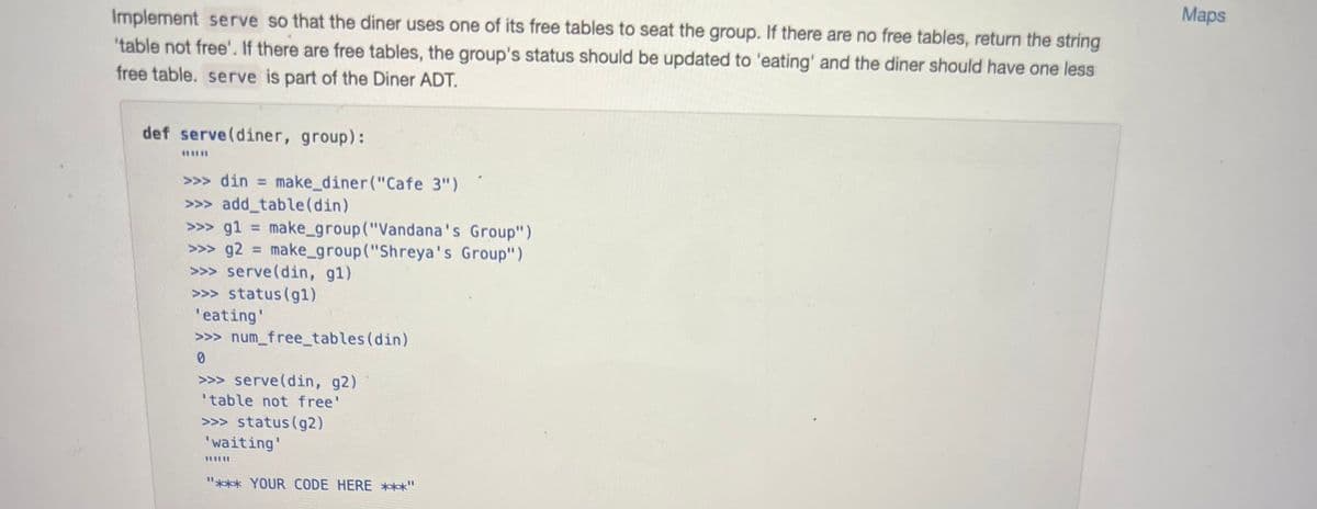 Implement serve so that the diner uses one of its free tables to seat the group. If there are no free tables, return the string
'table not free'. If there are free tables, the group's status should be updated to 'eating' and the diner should have one less
free table. serve is part of the Diner ADT.
def serve (diner, group):
>>> din = make_diner("Cafe 3")
>>>add_table (din)
>>> g1 = make_group("Vandana's Group")
>>> g2= make_group("Shreya's Group")
>>> serve (din, g1)
>>>status (gl)
'eating'
>>> num_free_tables (din)
0
>>> serve (din, g2)
'table not free'
>>> status (g2)
'waiting'
I
"*** YOUR CODE HERE ***"
Maps