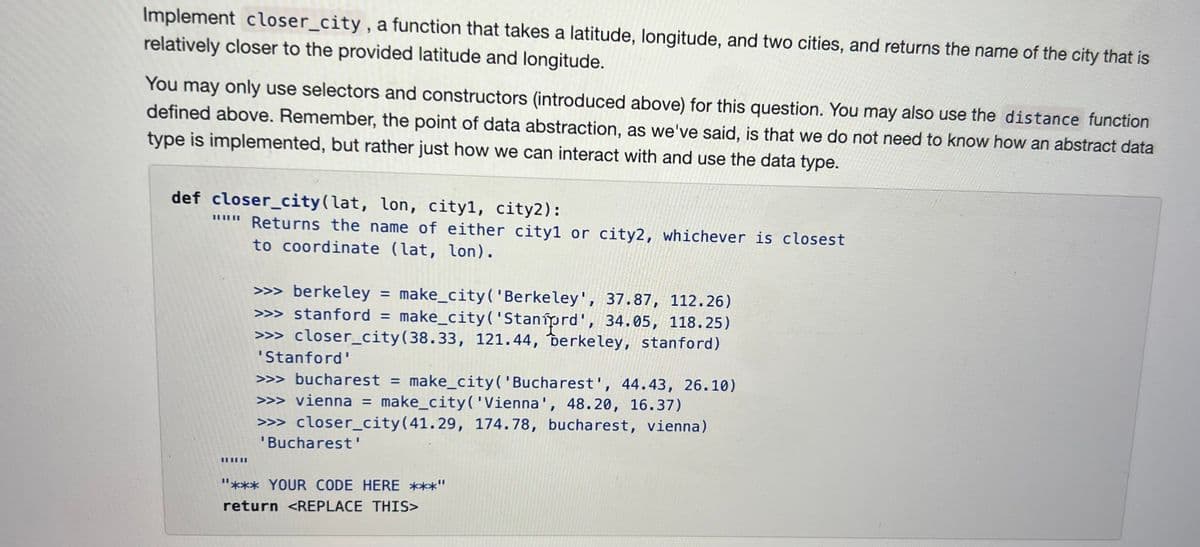 Implement closer_city, a function that takes a latitude, longitude, and two cities, and returns the name of the city that is
relatively closer to the provided latitude and longitude.
You may only use selectors and constructors (introduced above) for this question. You may also use the distance function
defined above. Remember, the point of data abstraction, as we've said, is that we do not need to know how an abstract data
type is implemented, but rather just how we can interact with and use the data type.
def closer_city (lat, lon, cityl, city2):
""" Returns the name of either cityl or city2, whichever is closest
to coordinate (lat, lon).
||||||
>>> berkeley = make_city('Berkeley', 37.87, 112.26)
>>> stanford = make_city('Staníprd', 34.05, 118.25)
>>> closer_city (38.33, 121.44, berkeley, stanford)
'Stanford'
>>> bucharest = make_city('Bucharest', 44.43, 26.10)
>>> vienna = make_city('Vienna', 48.20, 16.37)
>>> closer_city (41.29, 174.78, bucharest, vienna)
'Bucharest'
"*** YOUR CODE HERE ***"
return <REPLACE THIS>