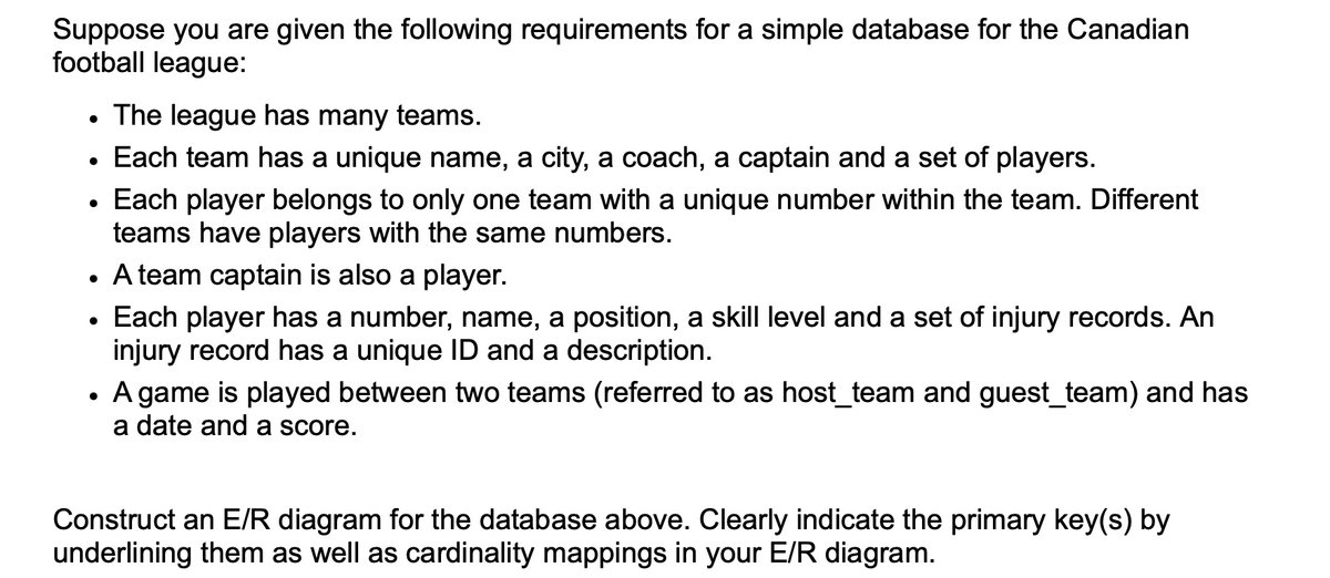 Suppose you are given the following requirements for a simple database for the Canadian
football league:
●
●
●
The league has many teams.
Each team has a unique name, a city, a coach, a captain and a set of players.
Each player belongs to only one team with a unique number within the team. Different
teams have players with the same numbers.
• A team captain is also a player.
●
• Each player has a number, name, a position, a skill level and a set of injury records. An
injury record has a unique ID and a description.
●
A game is played between two teams (referred to as host_team and guest_team) and has
a date and a score.
Construct an E/R diagram for the database above. Clearly indicate the primary key(s) by
underlining them as well as cardinality mappings in your E/R diagram.