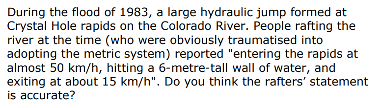 During the flood of 1983, a large hydraulic jump formed at
Crystal Hole rapids on the Colorado River. People rafting the
river at the time (who were obviously traumatised into
adopting the metric system) reported "entering the rapids at
almost 50 km/h, hitting a 6-metre-tall wall of water, and
exiting at about 15 km/h". Do you think the rafters' statement
is accurate?