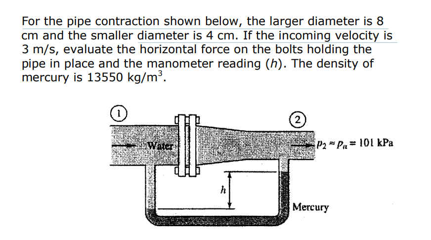 For the pipe contraction shown below, the larger diameter is 8
cm and the smaller diameter is 4 cm. If the incoming velocity is
3 m/s, evaluate the horizontal force on the bolts holding the
pipe in place and the manometer reading (h). The density of
mercury is 13550 kg/m³.
Water
h
2
P2P₁ 101 kPa
Mercury