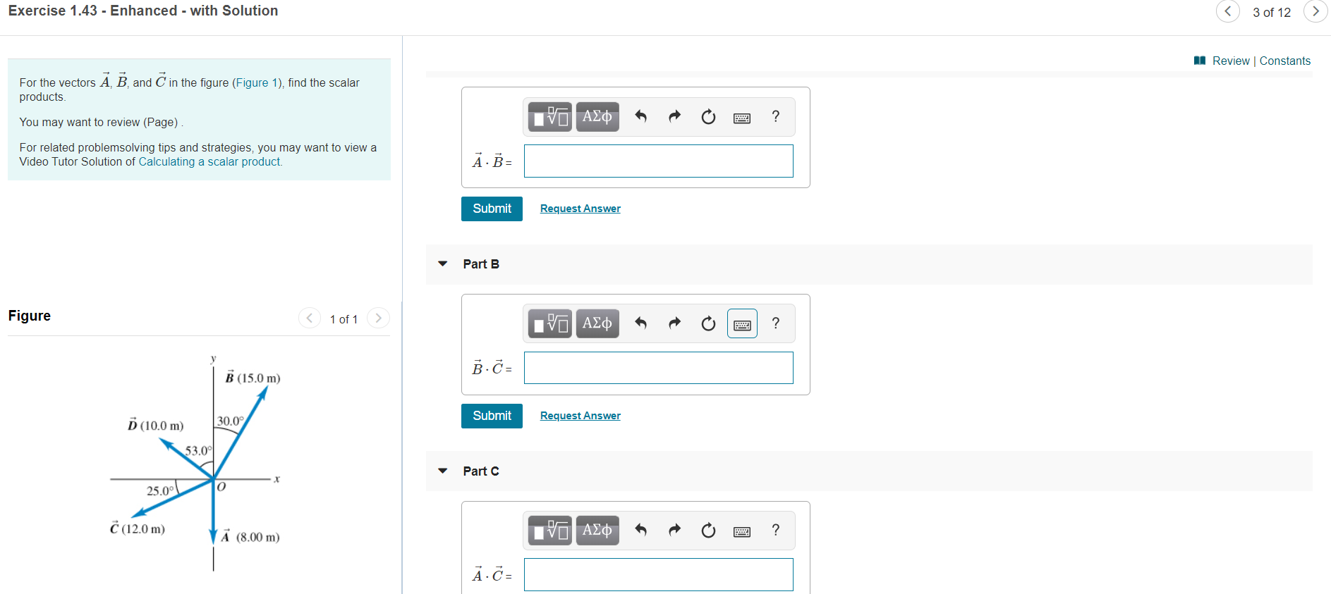 Exercise 1.43 - Enhanced - with Solution
3 of 12
Review | Constants
For the vectors A, B and C in the figure (Figure 1), find the scalar
products
να ΑΣΦ
You may want to review (Page)
For related problemsolving tips and strategies, you may want to view a
Video Tutor Solution of Calculating a scalar product.
AB=
Request Answer
Submit
Part B
Figure
1 of 1
Hν ΑΣφ
?
В-д-
B (15.0 m)
Request Answer
Submit
D(10.0 m)
30.0
53.0
Part C
25.00
C12.0 m
να ΑΣφ
?
A (8.00 m
