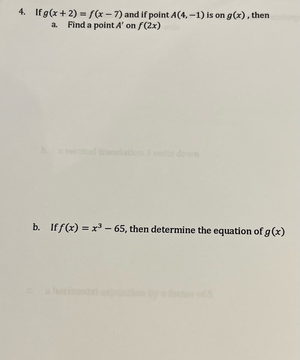 4. If g(x+2) = f(x-7) and if point A(4, -1) is on g(x), then
a. Find a point A' on f(2x)
b. a vertical translation 3 mits down
b. If f(x) = x³ - 65, then determine the equation of g (x)