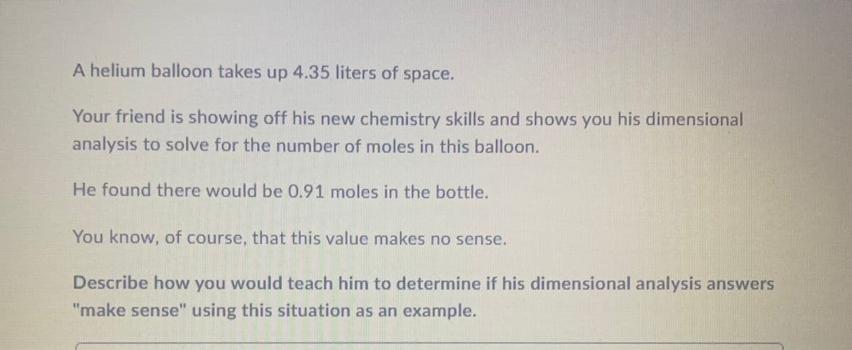 A helium balloon takes up 4.35 liters of space.
Your friend is showing off his new chemistry skills and shows you his dimensional
analysis to solve for the number of moles in this balloon.
He found there would be 0.91 moles in the bottle.
You know, of course, that this value makes no sense.
Describe how you would teach him to determine if his dimensional analysis answers
"make sense" using this situation as an example.