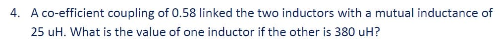 4. A co-efficient coupling of 0.58 linked the two inductors with a mutual inductance of
25 uH. What is the value of one inductor if the other is 380 uH?
