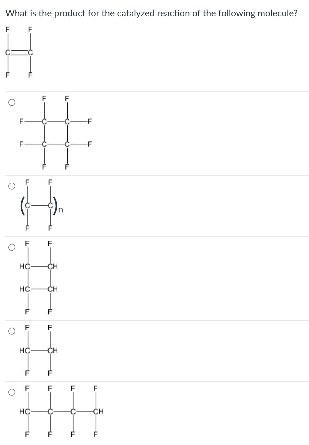 What is the product for the catalyzed reaction of the following molecule?
F
H
O
O
O
O
O
F
F
F
F
-LL
F
HC -CH
F
HC- -CH
HC
LL
F
HC
F
TH
F
F
F
LL
F
F
LL
-CH
TH
F
TH
F
F
TH
-F
F
CH