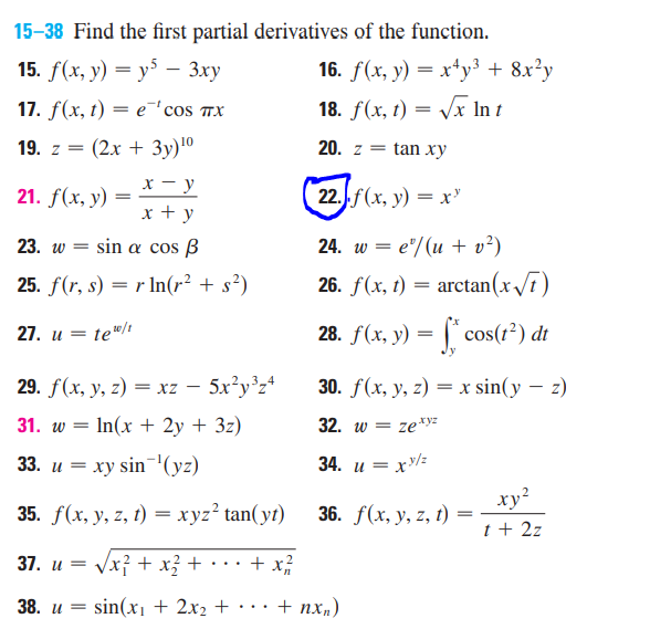 15-38 Find the first partial derivatives of the function.
15. f(x, y) = y5 - 3xy
17. f(x, t) = e 'cos TX
19. z = (2x + 3y) ¹⁰
x-y
21. f(x, y)
=
x + y
23. w = sin a cos B
25. f(r, s) = r ln(r² + s²)
27. u = te¹0/t
29. f(x, y, z) = xz - 5x²y³z4
31. w = - In(x + 2y + 3z)
33. u = xy sin ¹(yz)
35. f(x, y, z, t) = xyz² tan(yt)
37. u =
√x² + x² +
+ x/²/2/2
38. u =
sin(x₁ + 2x₂ +
16. f(x, y) = x¹y³ + 8x²y
18. f(x, t) = √√x In t
20. z = tan xy
22.j.f(x, y) = x
24. w = e/(u + v²)
26. f(x, t)
=
arctan (x√√7)
28. f(x, y) = f*cos(1²) dt
30. f(x, y, z) = x sin(y - z)
32. w = ze.xyz
34. u=
=xy/z
xy²
36. f(x, y, z, t)
t + 2z
+ nxn)