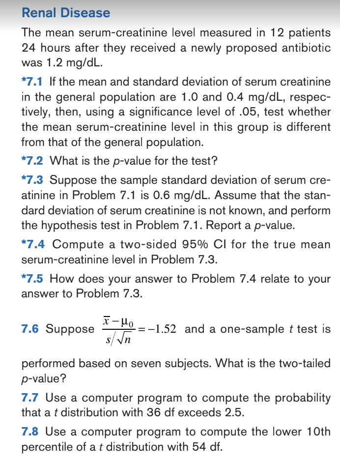 Renal Disease
The mean serum-creatinine level measured in 12 patients
24 hours after they received a newly proposed antibiotic
was 1.2 mg/dL.
*7.1 If the mean and standard deviation of serum creatinine
in the general population are 1.0 and 0.4 mg/dL, respec-
tively, then, using a significance level of .05, test whether
the mean serum-creatinine level in this group is different
from that of the general population.
*7.2 What is the p-value for the test?
*7.3 Suppose the sample standard deviation of serum cre-
atinine in Problem 7.1 is 0.6 mg/dL. Assume that the stan-
dard deviation of serum creatinine is not known, and perform
the hypothesis test in Problem 7.1. Report a p-value.
*7.4 Compute a two-sided 95% CI for the true mean
serum-creatinine level in Problem 7.3.
*7.5 How does your answer to Problem 7.4 relate to your
answer to Problem 7.3.
7.6 Suppose
x-μo
s/√n
-=-1.52 and a one-sample t test is
performed based on seven subjects. What is the two-tailed
p-value?
7.7 Use a computer program to compute the probability
that a t distribution with 36 df exceeds 2.5.
7.8 Use a computer program to compute the lower 10th
percentile of a t distribution with 54 df.