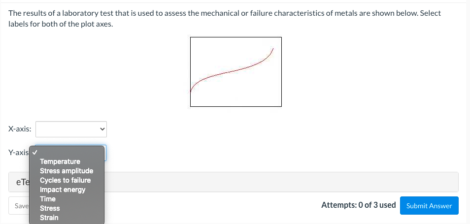 The results of a laboratory test that is used to assess the mechanical or failure characteristics of metals are shown below. Select
labels for both of the plot axes.
X-axis:
Y-axis
Temperature
Stress amplitude
eTe Cycles to failure
Impact energy
Time
Save
Stress
Attempts: 0 of 3 used Submit Answer
Strain
