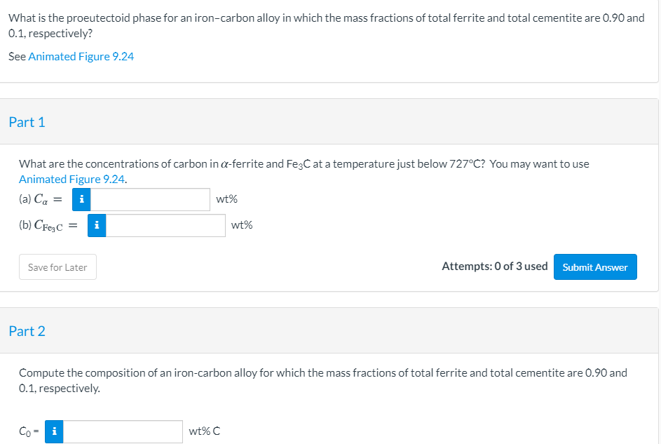 What is the proeutectoid phase for an iron-carbon alloy in which the mass fractions of total ferrite and total cementite are 0.90 and
0.1, respectively?
See Animated Figure 9.24
Part 1
What are the concentrations of carbon in a-ferrite and FegC at a temperature just below 727°C? You may want to use
Animated Figure 9.24.
(a) Ca = i
wt%
(b) CFe,C
i
wt%
Attempts: 0 of 3 used Submit Answer
Save for Later
Part 2
Compute the composition of an iron-carbon alloy for which the mass fractions of total ferrite and total cementite are 0.90 and
0.1, respectively.
Co
i
wt% C
