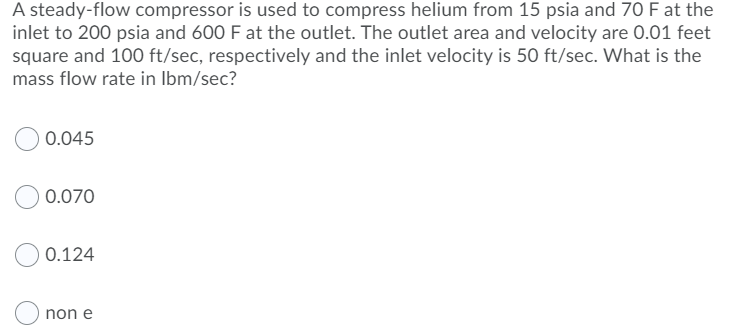 A steady-flow compressor is used to compress helium from 15 psia and 70 F at the
inlet to 200 psia and 600 F at the outlet. The outlet area and velocity are 0.01 feet
square and 100 ft/sec, respectively and the inlet velocity is 50 ft/sec. What is the
mass flow rate in Ibm/sec?
0.045
0.070
0.124
non e
