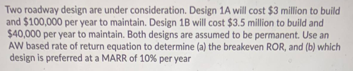 Two roadway design are under consideration. Design 1A will cost $3 million to build
and $100,000 per year to maintain. Design 1B will cost $3.5 million to build and
$40,000 per year to maintain. Both designs are assumed to be permanent. Use an
AW based rate of return equation to determine (a) the breakeven ROR, and (b) which
design is preferred at a MARR of 10% per year
