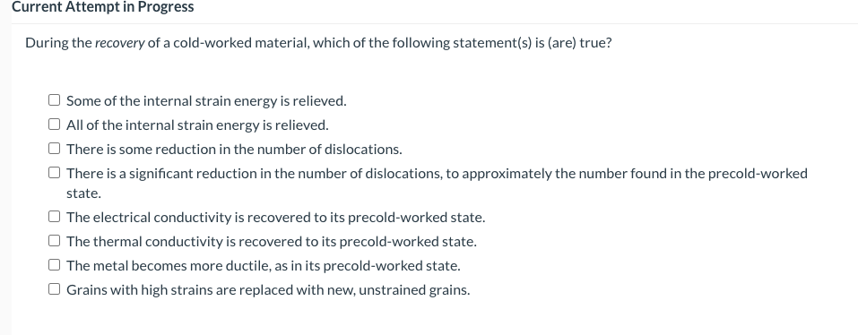 Current Attempt in Progress
During the recovery of a cold-worked material, which of the following statement(s) is (are) true?
Some of the internal strain energy is relieved.
O All of the internal strain energy is relieved.
There is some reduction in the number of dislocations.
There is a significant reduction in the number of dislocations, to approximately the number found in the precold-worked
state.
The electrical conductivity is recovered to its precold-worked state.
The thermal conductivity is recovered to its precold-worked state.
The metal becomes more ductile, as in its precold-worked state.
O Grains with high strains are replaced with new, unstrained grains.
