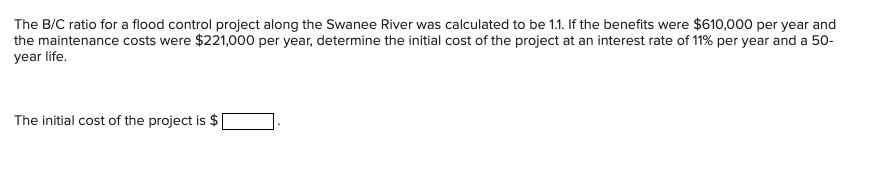 The B/C ratio for a flood control project along the Swanee River was calculated to be 1.1. If the benefits were $610,000 per year and
the maintenance costs were $221,000 per year, determine the initial cost of the project at an interest rate of 11% per year and a 50-
year life.
The initial cost of the project is $
