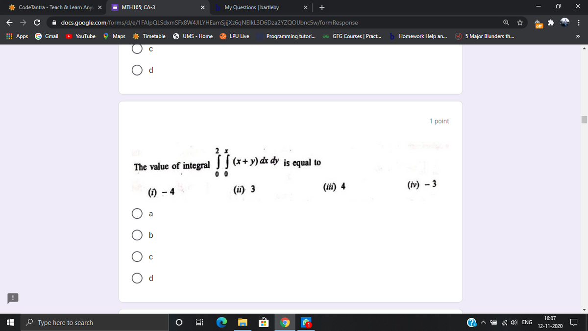 * CodeTantra - Teach & Learn Any X
E MTH165; CA-3
My Questions | bartleby
->
A docs.google.com/forms/d/e/1FAlpQLSdxmSFx8W4JILYHEamSjijXz6qNEIkL3D6Dza2YZQOIJbnc5w/formResponse
I Apps
G Gmail
YouTube
O Maps
* Timetable
UMS - Home
LPU Live
Programming tutori.
Ə6 GFG Courses | Pract.
b Homework Help an.
O 5 Major Blunders th.
1 point
2
The value of integral J (x+y) dx dy is equal to
(ii) 3
(iї) 4
(iv) - 3
() - 4
a
b
d
16:07
O Type here to search
G 4)) ENG
12-11-2020
近
