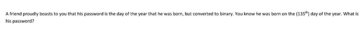 A friend proudly boasts to you that his password is the day of the year that he was born, but converted to binary. You know he was born on the (135th) day of the year. What is
his password?