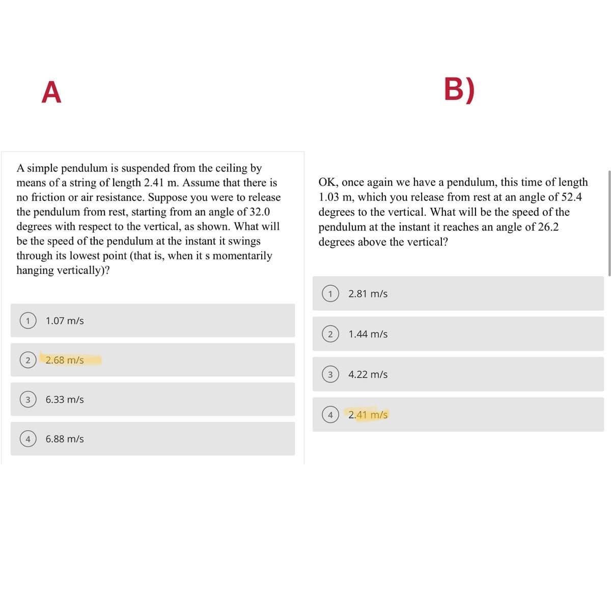 A
B)
A simple pendulum is suspended from the ceiling by
means of a string of length 2.41 m. Assume that there is
no friction or air resistance. Suppose you were to release
the pendulum from rest, starting from an angle of 32.0
degrees with respect to the vertical, as shown. What will
be the speed of the pendulum at the instant it swings
through its lowest point (that is, when it s momentarily
hanging vertically)?
OK, once again we have a pendulum, this time of length
1.03 m, which you release from rest at an angle of 52.4
degrees to the vertical. What will be the speed of the
pendulum at the instant it reaches an angle of 26.2
degrees above the vertical?
2.81 m/s
1
1.07 m/s
2
1.44 m/s
2
2.68 m/s
3
4.22 m/s
3
6.33 m/s
4
2.41 m/s
6.88 m/s
4,
