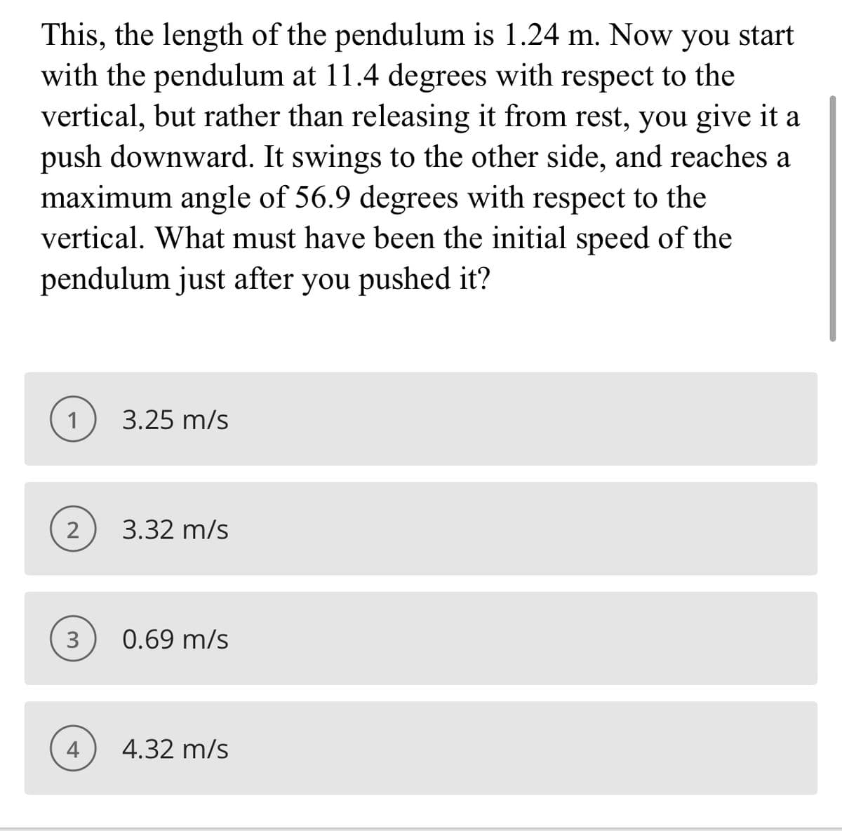 This, the length of the pendulum is 1.24 m. Now you start
with the pendulum at 11.4 degrees with respect to the
vertical, but rather than releasing it from rest, you give it a
push downward. It swings to the other side, and reaches a
maximum angle of 56.9 degrees with respect to the
vertical. What must have been the initial speed of the
pendulum just after you pushed it?
1
3.25 m/s
3.32 m/s
3
0.69 m/s
4
4.32 m/s
