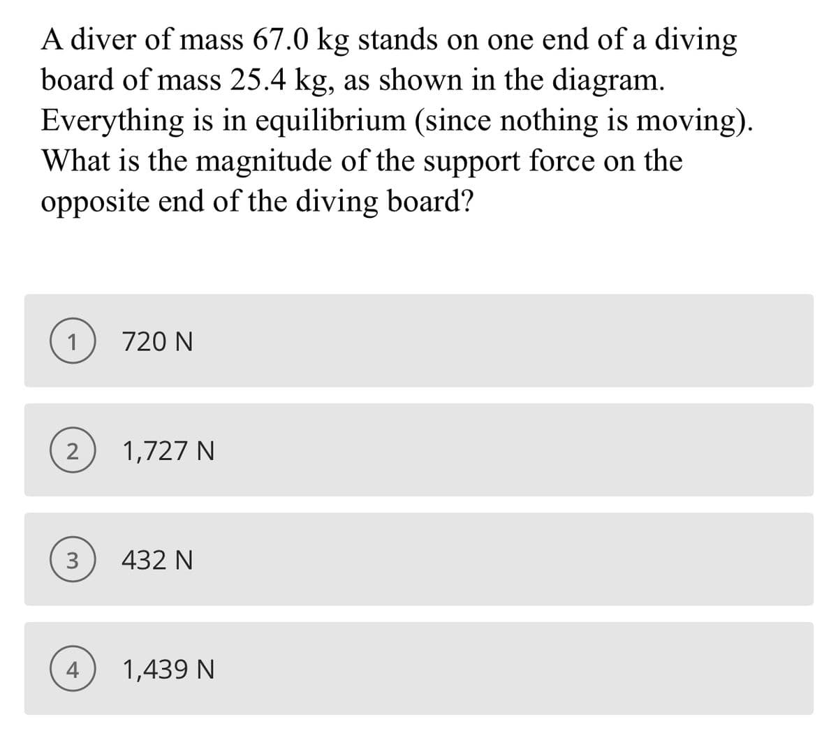 A diver of mass 67.0 kg stands on one end of a diving
board of mass 25.4 kg, as shown in the diagram.
Everything is in equilibrium (since nothing is moving).
What is the magnitude of the support force on the
opposite end of the diving board?
1
720 N
2
1,727 N
3
432 N
4
1,439 N
